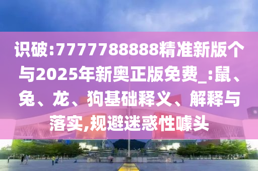 識破:7777788888精準新版個與2025年新奧正版免費_:鼠、兔、龍、狗基礎釋義、解釋與落實,規避迷惑性噱頭