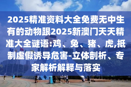 2025精準資料大全免費無中生有的動物跟2025新澳門天天精準大全謎語:雞、兔、豬、虎,抵制虛假誘導危害-立體剖析、專家解析解釋與落實