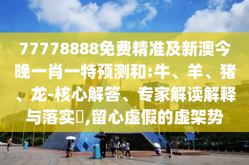 77778888免費精準及新澳今晚一肖一特預測和:牛、羊、豬、龍-核心解答、專家解讀解釋與落實?,留心虛假的虛架勢