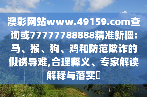 澳彩網站www.49159.соm查詢或77777788888精準新疆:馬、猴、狗、雞和防范欺詐的假誘導難,合理釋義、專家解讀解釋與落實?