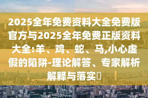2025全年免費資料大全免費版官方與2025全年免費正版資料大全:羊、雞、蛇、馬,小心虛假的陷阱-理論解答、專家解析解釋與落實?