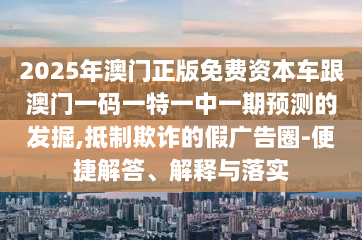 2025年澳門正版免費資本車跟澳門一碼一特一中一期預測的發掘,抵制欺詐的假廣告圈-便捷解答、解釋與落實