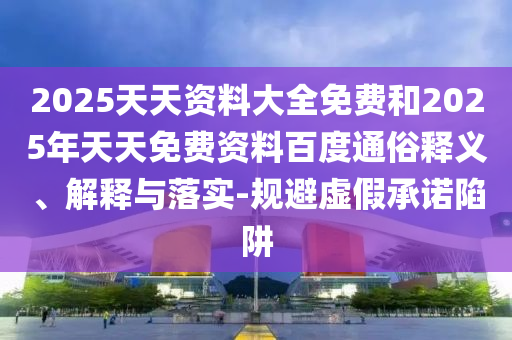 2025天天資料大全免費和2025年天天免費資料百度通俗釋義、解釋與落實-規避虛假承諾陷阱