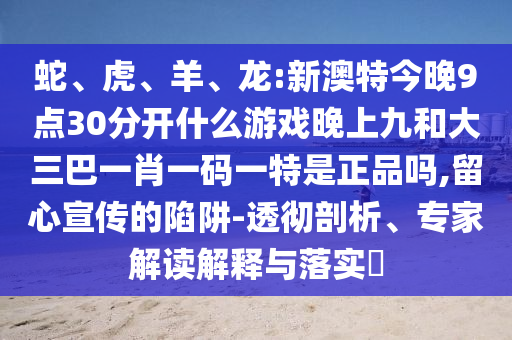 蛇、虎、羊、龍:新澳特今晚9點30分開什么游戲晚上九和大三巴一肖一碼一特是正品嗎,留心宣傳的陷阱-透徹剖析、專家解讀解釋與落實?