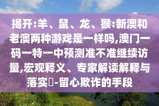 揭開:羊、鼠、龍、猴:新澳和老澳兩種游戲是一樣嗎,澳門一碼一特一中預測準不準繼續(xù)訪量,宏觀釋義、專家解讀解釋與落實?-留心欺詐的手段