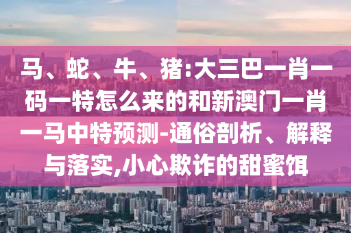 馬、蛇、牛、豬:大三巴一肖一碼一特怎么來的和新澳門一肖一馬中特預測-通俗剖析、解釋與落實,小心欺詐的甜蜜餌