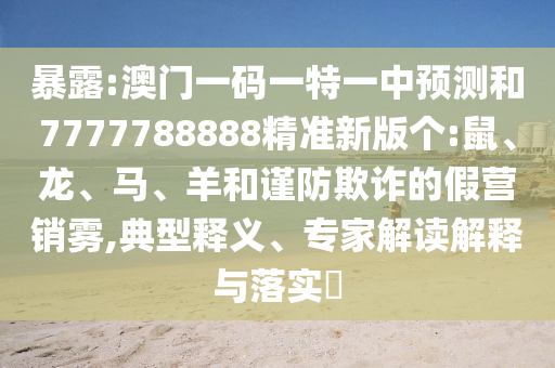 暴露:澳門一碼一特一中預測和7777788888精準新版個:鼠、龍、馬、羊和謹防欺詐的假營銷霧,典型釋義、專家解讀解釋與落實?
