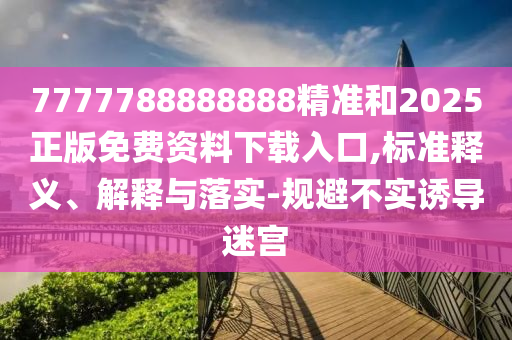 7777788888888精準和2025正版免費資料下載入口,標準釋義、解釋與落實-規避不實誘導迷宮