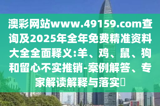 澳彩網(wǎng)站www.49159.соm查詢及2025年全年免費(fèi)精準(zhǔn)資料大全全面釋義:羊、雞、鼠、狗和留心不實(shí)推銷-案例解答、專家解讀解釋與落實(shí)?
