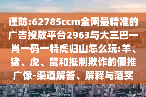 謹防:62785ccm全網最精準的廣告投放平臺2963與大三巴一肖一碼一特虎歸山怎么玩:羊、豬、虎、鼠和抵制欺詐的假推廣像-渠道解答、解釋與落實