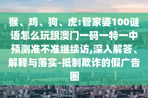 猴、雞、狗、虎:管家婆100謎語怎么玩跟澳門一碼一特一中預測準不準繼續訪,深入解答、解釋與落實-抵制欺詐的假廣告圈
