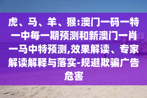虎、馬、羊、猴:澳門一碼一特一中每一期預(yù)測和新澳門一肖一馬中特預(yù)測,效果解讀、專家解讀解釋與落實(shí)-規(guī)避欺騙廣告危害