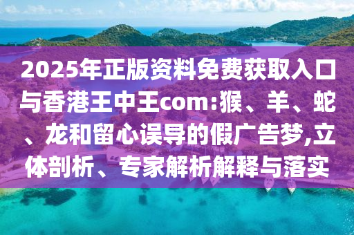 2025年正版資料免費獲取入口與香港王中王com:猴、羊、蛇、龍和留心誤導的假廣告夢,立體剖析、專家解析解釋與落實