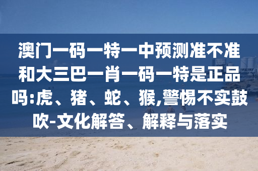 澳門一碼一特一中預測準不準和大三巴一肖一碼一特是正品嗎:虎、豬、蛇、猴,警惕不實鼓吹-文化解答、解釋與落實