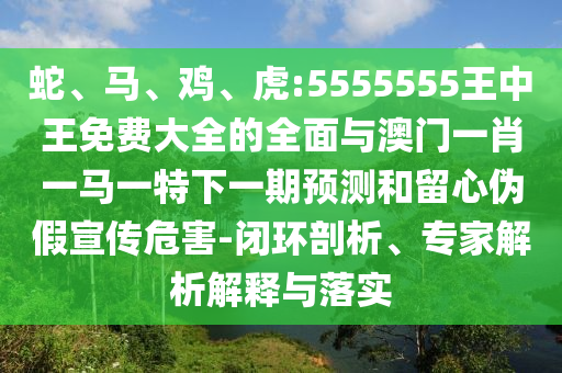 蛇、馬、雞、虎:5555555王中王免費大全的全面與澳門一肖一馬一特下一期預測和留心偽假宣傳危害-閉環剖析、專家解析解釋與落實