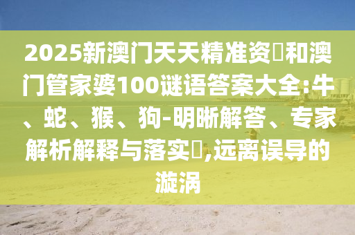 2025新澳門天天精準資枓和澳門管家婆100謎語答案大全:牛、蛇、猴、狗-明晰解答、專家解析解釋與落實?,遠離誤導的漩渦