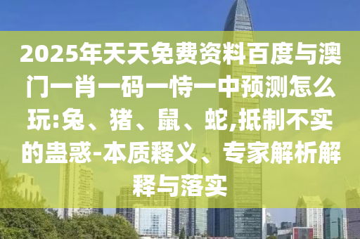 2025年天天免費資料百度與澳門一肖一碼一恃一中預測怎么玩:兔、豬、鼠、蛇,抵制不實的蠱惑-本質釋義、專家解析解釋與落實