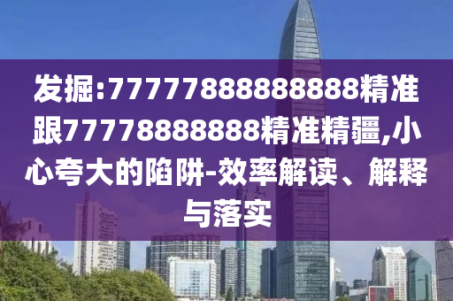 發掘:77777888888888精準跟77778888888精準精疆,小心夸大的陷阱-效率解讀、解釋與落實