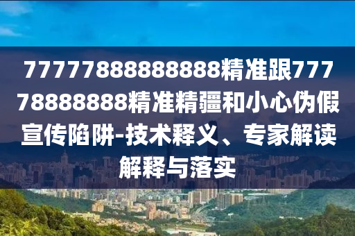 77777888888888精準跟77778888888精準精疆和小心偽假宣傳陷阱-技術釋義、專家解讀解釋與落實