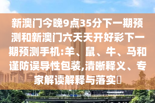 新澳門今晚9點35分下一期預測和新澳門六天天開好彩下一期預測手機:羊、鼠、牛、馬和謹防誤導性包裝,清晰釋義、專家解讀解釋與落實?