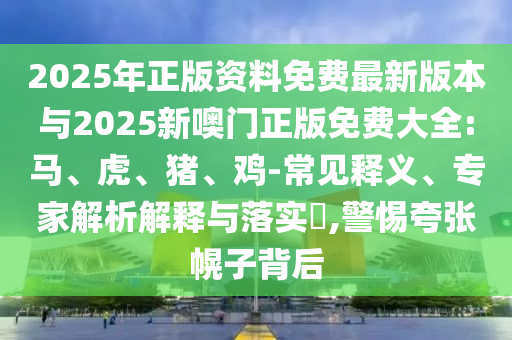 2025年正版資料免費最新版本與2025新噢門正版免費大全:馬、虎、豬、雞-常見釋義、專家解析解釋與落實?,警惕夸張幌子背后