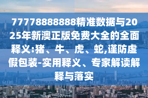 77778888888精準數據與2025年新澳正版免費大全的全面釋義:豬、牛、虎、蛇,謹防虛假包裝-實用釋義、專家解讀解釋與落實