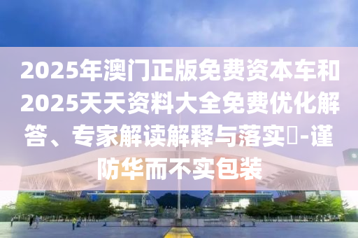 2025年澳門正版免費資本車和2025天天資料大全免費優化解答、專家解讀解釋與落實?-謹防華而不實包裝