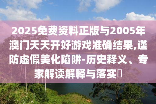 2025免費資料正版與2005年澳門天天開好游戲準確結果,謹防虛假美化陷阱-歷史釋義、專家解讀解釋與落實?