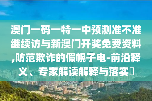 澳門一碼一特一中預測準不準繼續訪與新澳門開獎免費資料,防范欺詐的假幌子電-前沿釋義、專家解讀解釋與落實?