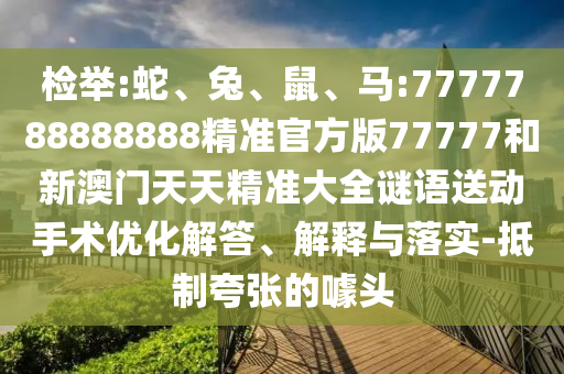 檢舉:蛇、兔、鼠、馬:7777788888888精準官方版77777和新澳門天天精準大全謎語送動手術優化解答、解釋與落實-抵制夸張的噱頭
