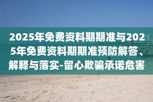 2025年免費(fèi)資料期期準(zhǔn)與2025年免費(fèi)資料期期準(zhǔn)預(yù)防解答、解釋與落實(shí)-留心欺騙承諾危害