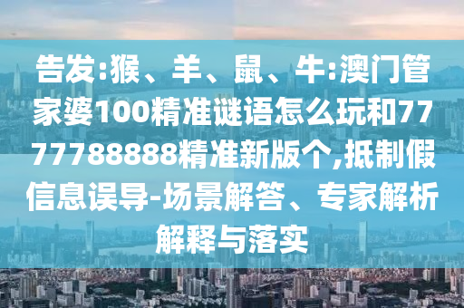告發:猴、羊、鼠、牛:澳門管家婆100精準謎語怎么玩和7777788888精準新版個,抵制假信息誤導-場景解答、專家解析解釋與落實