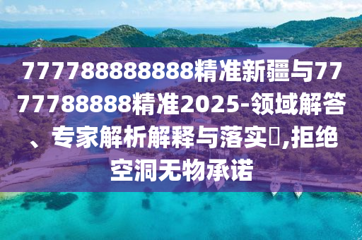 777788888888精準新疆與7777788888精準2025-領域解答、專家解析解釋與落實?,拒絕空洞無物承諾