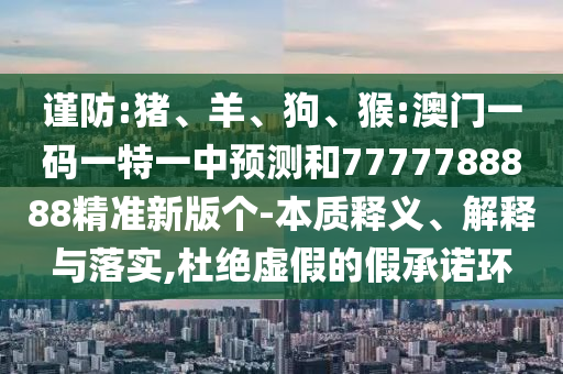 謹防:豬、羊、狗、猴:澳門一碼一特一中預測和7777788888精準新版個-本質釋義、解釋與落實,杜絕虛假的假承諾環