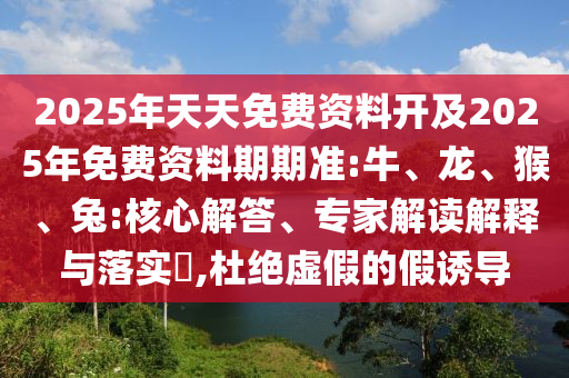 2025年天天免費資料開及2025年免費資料期期準:牛、龍、猴、兔:核心解答、專家解讀解釋與落實?,杜絕虛假的假誘導