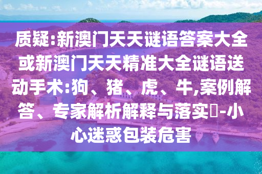 質疑:新澳門天天謎語答案大全或新澳門天天精準大全謎語送動手術:狗、豬、虎、牛,案例解答、專家解析解釋與落實?-小心迷惑包裝危害