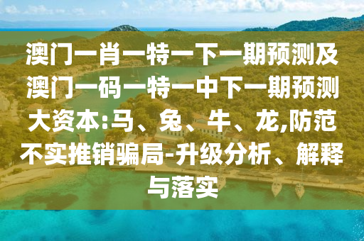 澳門一肖一特一下一期預測及澳門一碼一特一中下一期預測大資本:馬、兔、牛、龍,防范不實推銷騙局-升級分析、解釋與落實