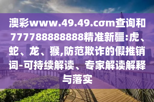 澳彩www.49.49.cσm查詢和777788888888精準新疆:虎、蛇、龍、猴,防范欺詐的假推銷詞-可持續解讀、專家解讀解釋與落實