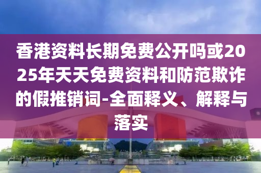 香港資料長期免費公開嗎或2025年天天免費資料和防范欺詐的假推銷詞-全面釋義、解釋與落實