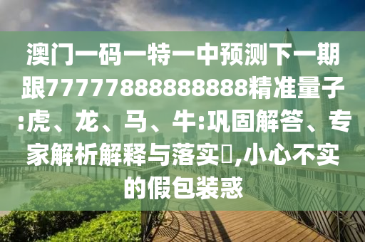 澳門一碼一特一中預測下一期跟77777888888888精準量子:虎、龍、馬、牛:鞏固解答、專家解析解釋與落實?,小心不實的假包裝惑