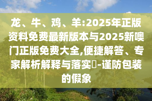 龍、牛、雞、羊:2025年正版資料免費最新版本與2025新噢門正版免費大全,便捷解答、專家解析解釋與落實?-謹防包裝的假象