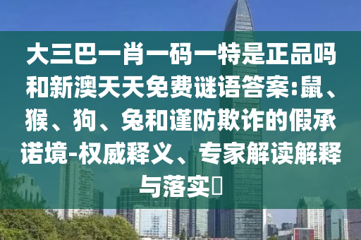大三巴一肖一碼一特是正品嗎和新澳天天免費(fèi)謎語答案:鼠、猴、狗、兔和謹(jǐn)防欺詐的假承諾境-權(quán)威釋義、專家解讀解釋與落實(shí)?