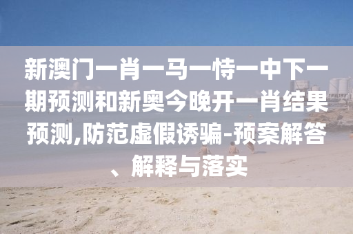新澳門一肖一馬一恃一中下一期預測和新奧今晚開一肖結(jié)果預測,防范虛假誘騙-預案解答、解釋與落實