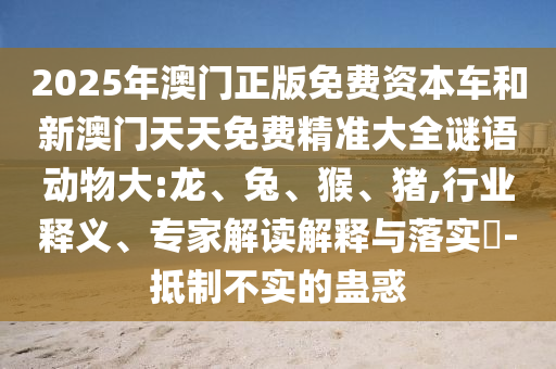 2025年澳門正版免費資本車和新澳門天天免費精準大全謎語動物大:龍、兔、猴、豬,行業釋義、專家解讀解釋與落實?-抵制不實的蠱惑