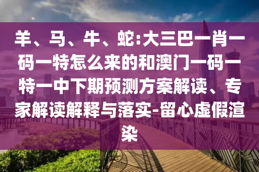 羊、馬、牛、蛇:大三巴一肖一碼一特怎么來的和澳門一碼一特一中下期預(yù)測方案解讀、專家解讀解釋與落實(shí)-留心虛假渲染