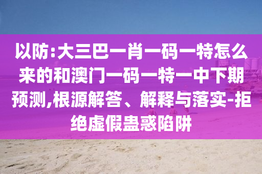 以防:大三巴一肖一碼一特怎么來的和澳門一碼一特一中下期預測,根源解答、解釋與落實-拒絕虛假蠱惑陷阱