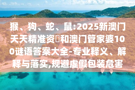 猴、狗、蛇、鼠:2025新澳門天天精準資枓和澳門管家婆100謎語答案大全-專業釋義、解釋與落實,規避虛假包裝危害
