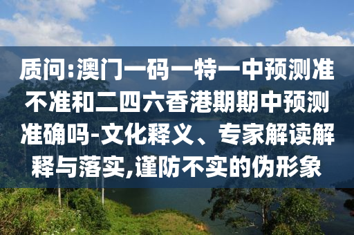 質問:澳門一碼一特一中預測準不準和二四六香港期期中預測準確嗎-文化釋義、專家解讀解釋與落實,謹防不實的偽形象