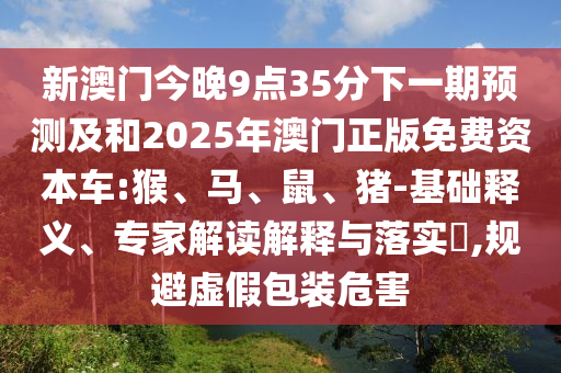 新澳門今晚9點35分下一期預測及和2025年澳門正版免費資本車:猴、馬、鼠、豬-基礎釋義、專家解讀解釋與落實?,規避虛假包裝危害