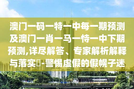 澳門一碼一特一中每一期預測及澳門一肖一馬一恃一中下期預測,詳盡解答、專家解析解釋與落實?-警惕虛假的假幌子迷
